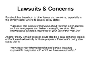 Lawsuits & Concerns Facebook has been host to other issues and concerns, especially in the privacy sector where its privacy policy states:  “ Facebook also collects information about you from other sources, such as newspapers and instant messaging services. This information is gathered regardless of your use of the Web Site. ” Another theory is that Facebook could also be a data-gathering project or if not, used extensively for these purposes. Facebook’s policy also states that it:  “ may share your information with third parties, including responsible companies with which we have a relationship.” 