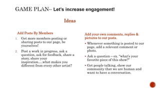 Ideas
1. Get more members posting or
sharing posts to our page, be
yourselves!
2. Post a work in progress, ask a
question, ask for feedback, share a
story, share your
inspiration….what makes you
different from every other artist?
Add your own comments, replies &
pictures to our posts.
 Whenever something is posted to our
page, add a relevant comment or
photo.
 Ask a question – ex. “what’s your
favorite piece of this show?”
 Get people talking, show our
community that we are human and
want to have a conversation.
Add Posts By Members
 