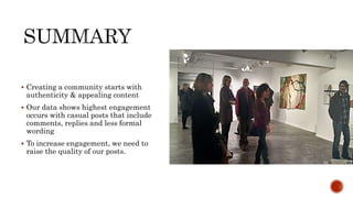  Creating a community starts with
authenticity & appealing content
 Our data shows highest engagement
occurs with casual posts that include
comments, replies and less formal
wording
 To increase engagement, we need to
raise the quality of our posts.
 