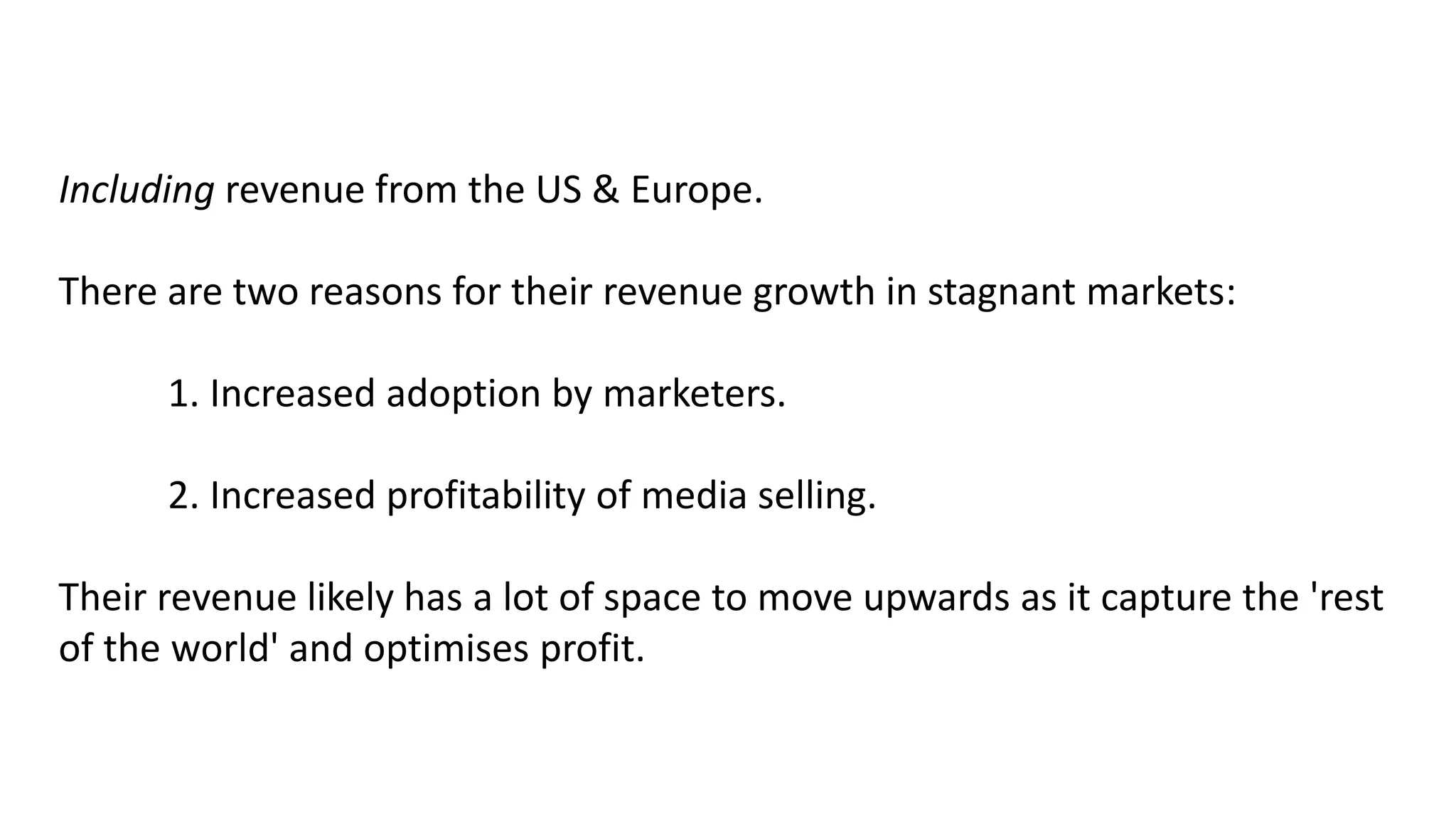 Including revenue from the US & Europe.
There are two reasons for their revenue growth in stagnant markets:
1. Increased adoption by marketers.
2. Increased profitability of media selling.
Their revenue likely has a lot of space to move upwards as it capture the 'rest
of the world' and optimises profit.
 