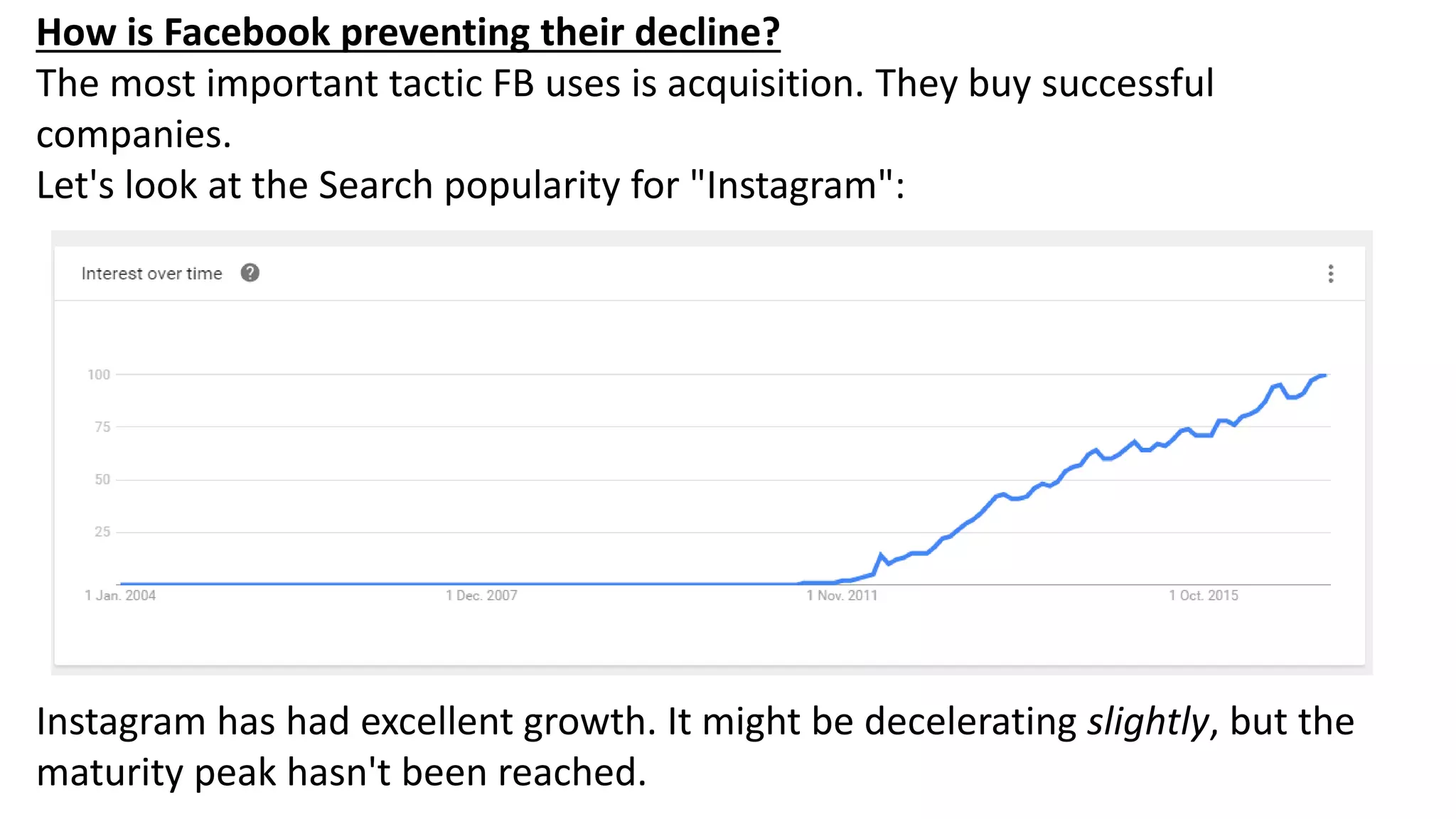 How is Facebook preventing their decline?
The most important tactic FB uses is acquisition. They buy successful
companies.
Let's look at the Search popularity for "Instagram":
Instagram has had excellent growth. It might be decelerating slightly, but the
maturity peak hasn't been reached.
 