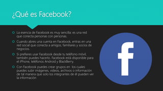 ¿Qué es Facebook?
 La esencia de Facebook es muy sencilla: es una red
que conecta personas con personas.
 Cuando abres una cuenta en Facebook, entras en una
red social que conecta a amigos, familiares y socios de
negocios.
 Si prefieres usar Facebook desde tu teléfono móvil,
también puedes hacerlo. Facebook está disponible para
el iPhone, teléfonos Android y BlackBerry.
 Con Facebook puedes crear grupos en los cuales
puedes subir imágenes, videos, archivos o información
de tal manera que solo los integrantes de él pueden ver
la información
 