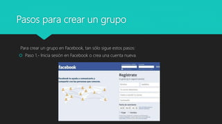 Pasos para crear un grupo
Para crear un grupo en Facebook, tan sólo sigue estos pasos:
 Paso 1.- Inicia sesión en Facebook o crea una cuenta nueva.
 