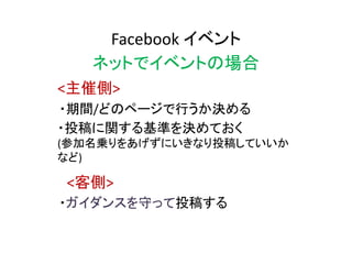 Facebook イベント
ネットでイベントの場合
・期間/どのページで行うか決める
・投稿に関する基準を決めておく
(参加名乗りをあげずにいきなり投稿していいか
など)
<主催側>
<客側>
・ガイダンスを守って投稿する
 