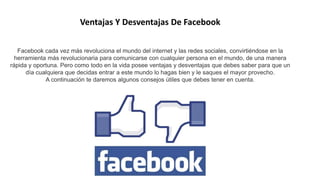 Ventajas Y Desventajas De Facebook
Facebook cada vez más revoluciona el mundo del internet y las redes sociales, convirtiéndose en la
herramienta más revolucionaria para comunicarse con cualquier persona en el mundo, de una manera
rápida y oportuna. Pero como todo en la vida posee ventajas y desventajas que debes saber para que un
día cualquiera que decidas entrar a este mundo lo hagas bien y le saques el mayor provecho.
A continuación te daremos algunos consejos útiles que debes tener en cuenta.
 