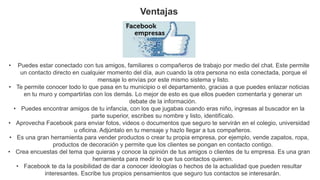Ventajas
• Puedes estar conectado con tus amigos, familiares o compañeros de trabajo por medio del chat. Este permite
un contacto directo en cualquier momento del día, aun cuando la otra persona no esta conectada, porque el
mensaje lo envías por este mismo sistema y listo.
• Te permite conocer todo lo que pasa en tu municipio o el departamento, gracias a que puedes enlazar noticias
en tu muro y compartirlas con los demás. Lo mejor de esto es que ellos pueden comentarla y generar un
debate de la información.
• Puedes encontrar amigos de tu infancia, con los que jugabas cuando eras niño, ingresas al buscador en la
parte superior, escribes su nombre y listo, identifícalo.
• Aprovecha Facebook para enviar fotos, videos o documentos que seguro te servirán en el colegio, universidad
u oficina. Adjúntalo en tu mensaje y hazlo llegar a tus compañeros.
• Es una gran herramienta para vender productos o crear tu propia empresa, por ejemplo, vende zapatos, ropa,
productos de decoración y permite que los clientes se pongan en contacto contigo.
• Crea encuestas del tema que quieras y conoce la opinión de tus amigos o clientes de tu empresa. Es una gran
herramienta para medir lo que tus contactos quieren.
• Facebook te da la posibilidad de dar a conocer ideologías o hechos de la actualidad que pueden resultar
interesantes. Escribe tus propios pensamientos que seguro tus contactos se interesarán.
 