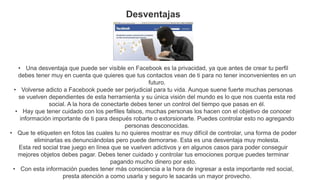 Desventajas
• Una desventaja que puede ser visible en Facebook es la privacidad, ya que antes de crear tu perfil
debes tener muy en cuenta que quieres que tus contactos vean de ti para no tener inconvenientes en un
futuro.
• Volverse adicto a Facebook puede ser perjudicial para tu vida. Aunque suene fuerte muchas personas
se vuelven dependientes de esta herramienta y su única visión del mundo es lo que nos cuenta esta red
social. A la hora de conectarte debes tener un control del tiempo que pasas en él.
• Hay que tener cuidado con los perfiles falsos, muchas personas los hacen con el objetivo de conocer
información importante de ti para después robarte o extorsionarte. Puedes controlar esto no agregando
personas desconocidas.
• Que te etiqueten en fotos las cuales tu no quieres mostrar es muy difícil de controlar, una forma de poder
eliminarlas es denunciándolas pero puede demorarse. Esta es una desventaja muy molesta.
Esta red social trae juego en línea que se vuelven adictivos y en algunos casos para poder conseguir
mejores objetos debes pagar. Debes tener cuidado y controlar tus emociones porque puedes terminar
pagando mucho dinero por esto.
• Con esta información puedes tener más consciencia a la hora de ingresar a esta importante red social,
presta atención a como usarla y seguro le sacarás un mayor provecho.
 