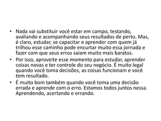 • Nada vai substituir você estar em campo, testando,
avaliando e acompanhando seus resultados de perto. Mas,
é claro, estudar, se capacitar e aprender com quem já
trilhou esse caminho pode encurtar muito essa jornada e
fazer com que seus erros saiam muito mais baratos.
• Por isso, aproveite esse momento para estudar, aprender
coisas novas e ter controle do seu negócio. É muito legal
quando você toma decisões, as coisas funcionam e você
tem resultado.
• É muito bom também quando você toma uma decisão
errada e aprende com o erro. Estamos todos juntos nessa.
Aprendendo, acertando e errando.
 