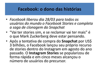 • Facebook liberou dia 28/03 para todos os
usuários do mundo o Facebook Stories e completa
a saga de clonagem do Snapchat
• “Vai ter stories sim, e se reclamar vai ter mais” é
o que Mark Zuckerberg deve estar pensando.
• Após a tentativa de compra do Snapchat por US$
3 bilhões, o Facebook lançou seu próprio recurso
de stories dentro do Instagram em agosto do ano
passado. O Instagram Stories se popularizou de
forma rápida e em cinco meses alcançou o
número de usuários do precursor.
Facebook: o dono das histórias
 