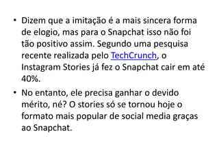 • Dizem que a imitação é a mais sincera forma
de elogio, mas para o Snapchat isso não foi
tão positivo assim. Segundo uma pesquisa
recente realizada pelo TechCrunch, o
Instagram Stories já fez o Snapchat cair em até
40%.
• No entanto, ele precisa ganhar o devido
mérito, né? O stories só se tornou hoje o
formato mais popular de social media graças
ao Snapchat.
 