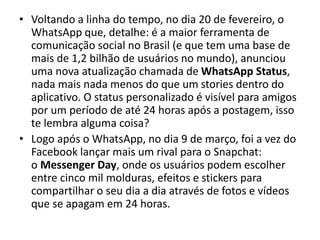 • Voltando a linha do tempo, no dia 20 de fevereiro, o
WhatsApp que, detalhe: é a maior ferramenta de
comunicação social no Brasil (e que tem uma base de
mais de 1,2 bilhão de usuários no mundo), anunciou
uma nova atualização chamada de WhatsApp Status,
nada mais nada menos do que um stories dentro do
aplicativo. O status personalizado é visível para amigos
por um período de até 24 horas após a postagem, isso
te lembra alguma coisa?
• Logo após o WhatsApp, no dia 9 de março, foi a vez do
Facebook lançar mais um rival para o Snapchat:
o Messenger Day, onde os usuários podem escolher
entre cinco mil molduras, efeitos e stickers para
compartilhar o seu dia a dia através de fotos e vídeos
que se apagam em 24 horas.
 