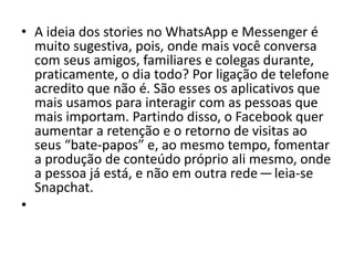 • A ideia dos stories no WhatsApp e Messenger é
muito sugestiva, pois, onde mais você conversa
com seus amigos, familiares e colegas durante,
praticamente, o dia todo? Por ligação de telefone
acredito que não é. São esses os aplicativos que
mais usamos para interagir com as pessoas que
mais importam. Partindo disso, o Facebook quer
aumentar a retenção e o retorno de visitas ao
seus “bate-papos” e, ao mesmo tempo, fomentar
a produção de conteúdo próprio ali mesmo, onde
a pessoa já está, e não em outra rede — leia-se
Snapchat.
•
 