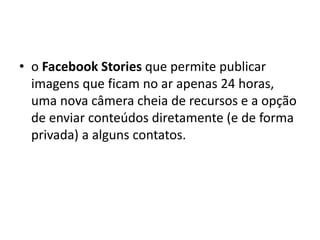 • o Facebook Stories que permite publicar
imagens que ficam no ar apenas 24 horas,
uma nova câmera cheia de recursos e a opção
de enviar conteúdos diretamente (e de forma
privada) a alguns contatos.
 