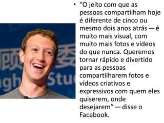 • “O jeito com que as
pessoas compartilham hoje
é diferente de cinco ou
mesmo dois anos atrás — é
muito mais visual, com
muito mais fotos e vídeos
do que nunca. Queremos
tornar rápido e divertido
para as pessoas
compartilharem fotos e
vídeos criativos e
expressivos com quem eles
quiserem, onde
desejarem” — disse o
Facebook.
 
