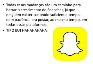 • Todas essas mudanças são um caminho para
barrar o crescimento do Snapchat, já que
ninguém vai ter conteúdo suficiente, tempo,
nem paciência pra postar, ao mesmo tempo, em
todas essas plataformas.
• TIPO EU! HAHAHAHAHA
 