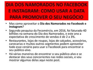 DIA DOS NAMORADOS NO FACEBOOK
E INSTAGRAM: COMO USAR A DATA
PARA PROMOVER O SEU NEGÓCIO
• Mas como aproveitar o Dia dos Namorados no Facebook e
Instagram?
• Segundo pesquisa da Fecomércio, em 2016, foi faturado 40
bilhões na semana do Dia dos Namorados, e este ano a
expectativa de crescimento de vendas é de 2 a 3%.
• Restaurantes, lojas de roupas, lojas de calçados, acessórios,
canecarias e muitos outros segmentos podem aproveitar
todo esse cenário para usar o Facebook para encontrar o
seu público-alvo.
• Há várias maneiras de encontrar o seu público-alvo e se
destacar dos seus concorrentes nas redes sociais, e vou
mostrar algumas delas aqui neste post.
 