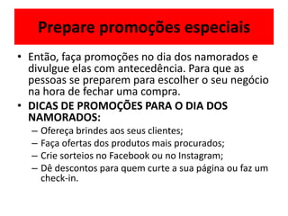 Prepare promoções especiais
• Então, faça promoções no dia dos namorados e
divulgue elas com antecedência. Para que as
pessoas se preparem para escolher o seu negócio
na hora de fechar uma compra.
• DICAS DE PROMOÇÕES PARA O DIA DOS
NAMORADOS:
– Ofereça brindes aos seus clientes;
– Faça ofertas dos produtos mais procurados;
– Crie sorteios no Facebook ou no Instagram;
– Dê descontos para quem curte a sua página ou faz um
check-in.
 