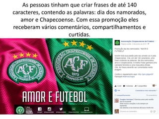 As pessoas tinham que criar frases de até 140
caracteres, contendo as palavras: dia dos namorados,
amor e Chapecoense. Com essa promoção eles
receberam vários comentários, compartilhamentos e
curtidas.
 