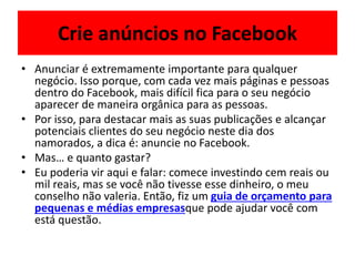 Crie anúncios no Facebook
• Anunciar é extremamente importante para qualquer
negócio. Isso porque, com cada vez mais páginas e pessoas
dentro do Facebook, mais difícil fica para o seu negócio
aparecer de maneira orgânica para as pessoas.
• Por isso, para destacar mais as suas publicações e alcançar
potenciais clientes do seu negócio neste dia dos
namorados, a dica é: anuncie no Facebook.
• Mas… e quanto gastar?
• Eu poderia vir aqui e falar: comece investindo cem reais ou
mil reais, mas se você não tivesse esse dinheiro, o meu
conselho não valeria. Então, fiz um guia de orçamento para
pequenas e médias empresasque pode ajudar você com
está questão.
 