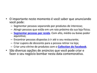 • O importante neste momento é você saber que anunciando
você pode:
– Segmentar pessoas separando por produtos de interesse;
– Atingir pessoas que estão em um raio próximo da sua loja física;
– Segmentar pessoas por renda. Com alto, médio ou baixo poder
aquisitivo;
– Encontrar pessoas dispostas à ir até o seu restaurante;
– Criar cupons de desconto para a pessoa retirar na loja;
– Criar uma vitrine de produtos com o Collection do Facebook.
• São diversas opções de anúncios que você pode criar e
fazer o seu negócio bombar nesta data comemorativa.
 