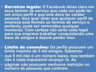• Barreiras legais: O Facebook deixa claro em
seus termos de serviço que cada um pode ter
um único perfil e que este deve ter caráter
pessoal. Isso quer dizer que qualquer perfil de
empresa está ferindo os termos de serviço e,
portanto, pode ser removidoa qualquer
momento. Com certeza não seria nada legal
para sua empresa trabalhar conquistando uma
base de amigos e depois perder isso.
• Limite de conexões: Os perfis possuem um
limite máximo de 5 mil amigos. Sabemos
• que 5 mil não é um número baixo, mas também
não é nada impossível alcançá- lo. As
• páginas não possuem nenhuma restrição no
número de pessoas que curtiram.
 