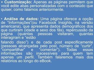 • Customização: Apenas as páginas permitem que
você edite abas personalizadas com o conteúdo que
quiser, como falamos anteriormente.
• Análise de dados: Uma página oferece a opção
de “Informações”(ou Facebook Insights, na versão
americana), que apresenta dados demográficos dos
que curtiram (idade e sexo dos fãs), repercussão da
página (quantas pessoas visitaram, quantas
interagiram e “estão
falando disso”) e de cada post especificamente
(pessoas alcançadas pelo post, número de “curtir”,
“compartilhar” e “comentar”). Todas essas
informações são inacessíveis para quem tem
apenas um perfil. Também falaremos mais dos
relatórios ao longo do eBook.
 