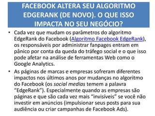 FACEBOOK ALTERA SEU ALGORITMO
EDGERANK (DE NOVO). O QUE ISSO
IMPACTA NO SEU NEGÓCIO?
• Cada vez que mudam os parâmetros do algoritmo
EdgeRank do Facebook (Algoritmo Facebook EdgeRank),
os responsáveis por administrar fanpages entram em
pânico por conta da queda do tráfego social e o que isso
pode afetar na análise de ferramentas Web como o
Google Analytics.
• As páginas de marcas e empresas sofreram diferentes
impactos nos últimos anos por mudanças no algoritmo
do Facebook (os social medias temem a palavra
“EdgeRank”). Especialmente quando as empresas são
páginas e que são cada vez mais “invisíveis” se você não
investir em anúncios (impulsionar seus posts para sua
audiência ou criar campanhas de Facebook Ads).
 