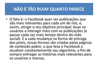 • O fato é: o Facebook quer ver publicações que
são mais relevantes para cada um de nós, e,
assim, atingir o seu objetivo principal: levar os
usuários a interagir mais com as publicações (e
passar cada vez mais tempo dentro da rede
social). E a cada mudança na forma de entrega
dos posts, novas formas são criadas pelas páginas
de conteúdo pobre, o que leva o Facebook a
atualizar constantemente seu algoritmo, a fim de
sempre entregar as histórias mais relevantes para
os usuários e marcas.
NÃO É TÃO RUIM QUANTO PARECE
 