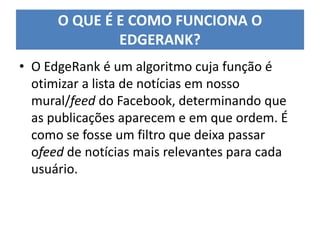 • O EdgeRank é um algoritmo cuja função é
otimizar a lista de notícias em nosso
mural/feed do Facebook, determinando que
as publicações aparecem e em que ordem. É
como se fosse um filtro que deixa passar
ofeed de notícias mais relevantes para cada
usuário.
O QUE É E COMO FUNCIONA O
EDGERANK?
 