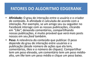 • Afinidade: O grau de interação entre o usuário e o criador
de conteúdo. A afinidade é calculada de acordo com a
interação. Por exemplo, se um amigo seu ou seguidor no
Facebook interage com as nossas publicações, clicando
em “Like”, deixando comentários, compartilhando
nossas publicações, é muito provável que verá mais posts
nossos em seu feed também.
• Peso: A relevância do conteúdo que publicar. O peso
depende do grau de interação entre usuários e a
publicação (desde número de ações que ela tem,
comentários, likes e o número de cliques). Compartilhar
tem um peso elevado, um comentário tem um peso médio-
alto, um like tem um peso médio e clique um peso baixo.
FATORES DO ALGORITMO EDGERANK
 