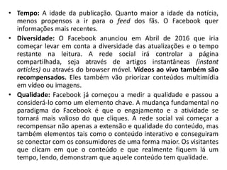 • Tempo: A idade da publicação. Quanto maior a idade da notícia,
menos propensos a ir para o feed dos fãs. O Facebook quer
informações mais recentes.
• Diversidade: O Facebook anunciou em Abril de 2016 que iria
começar levar em conta a diversidade das atualizações e o tempo
restante na leitura. A rede social irá controlar a página
compartilhada, seja através de artigos instantâneas (instant
articles) ou através do browser móvel. Vídeos ao vivo também são
recompensados. Eles também vão priorizar conteúdos multimídia
em vídeo ou imagens.
• Qualidade: Facebook já começou a medir a qualidade e passou a
considerá-lo como um elemento chave. A mudança fundamental no
paradigma do Facebook é que o engajamento e a atividade se
tornará mais valioso do que cliques. A rede social vai começar a
recompensar não apenas a extensão e qualidade do conteúdo, mas
também elementos tais como o conteúdo interativo e conseguiram
se conectar com os consumidores de uma forma maior. Os visitantes
que clicam em que o conteúdo e que realmente fiquem lá um
tempo, lendo, demonstram que aquele conteúdo tem qualidade.
 