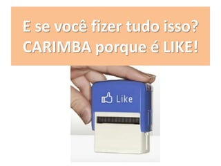 E se você fizer tudo isso?
CARIMBA porque é LIKE!
 