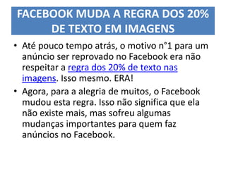 FACEBOOK MUDA A REGRA DOS 20%
DE TEXTO EM IMAGENS
• Até pouco tempo atrás, o motivo n°1 para um
anúncio ser reprovado no Facebook era não
respeitar a regra dos 20% de texto nas
imagens. Isso mesmo. ERA!
• Agora, para a alegria de muitos, o Facebook
mudou esta regra. Isso não significa que ela
não existe mais, mas sofreu algumas
mudanças importantes para quem faz
anúncios no Facebook.
 