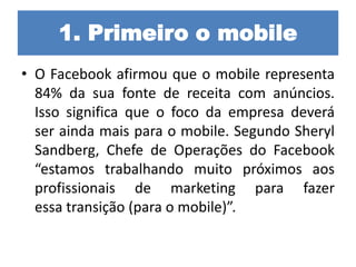 1. Primeiro o mobile
• O Facebook afirmou que o mobile representa
84% da sua fonte de receita com anúncios.
Isso significa que o foco da empresa deverá
ser ainda mais para o mobile. Segundo Sheryl
Sandberg, Chefe de Operações do Facebook
“estamos trabalhando muito próximos aos
profissionais de marketing para fazer
essa transição (para o mobile)”.
 