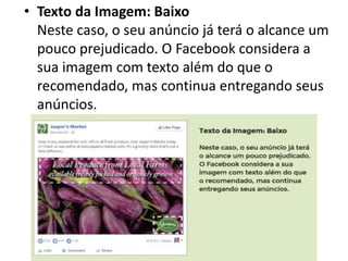 • Texto da Imagem: Baixo
Neste caso, o seu anúncio já terá o alcance um
pouco prejudicado. O Facebook considera a
sua imagem com texto além do que o
recomendado, mas continua entregando seus
anúncios.
 