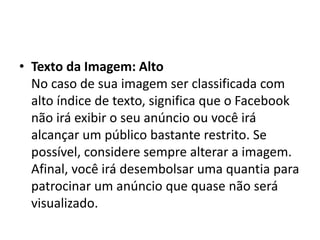 • Texto da Imagem: Alto
No caso de sua imagem ser classificada com
alto índice de texto, significa que o Facebook
não irá exibir o seu anúncio ou você irá
alcançar um público bastante restrito. Se
possível, considere sempre alterar a imagem.
Afinal, você irá desembolsar uma quantia para
patrocinar um anúncio que quase não será
visualizado.
 