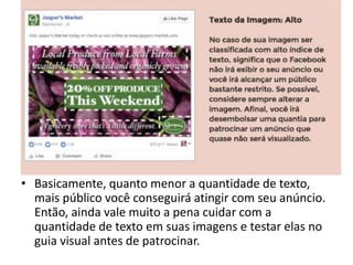 • Basicamente, quanto menor a quantidade de texto,
mais público você conseguirá atingir com seu anúncio.
Então, ainda vale muito a pena cuidar com a
quantidade de texto em suas imagens e testar elas no
guia visual antes de patrocinar.
 