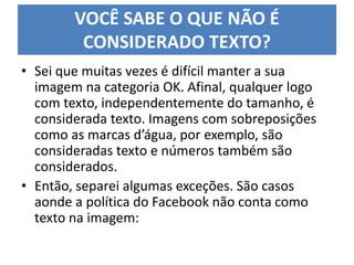 VOCÊ SABE O QUE NÃO É
CONSIDERADO TEXTO?
• Sei que muitas vezes é difícil manter a sua
imagem na categoria OK. Afinal, qualquer logo
com texto, independentemente do tamanho, é
considerada texto. Imagens com sobreposições
como as marcas d’água, por exemplo, são
consideradas texto e números também são
considerados.
• Então, separei algumas exceções. São casos
aonde a política do Facebook não conta como
texto na imagem:
 
