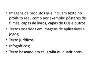 • Imagens de produtos que incluam texto no
produto real, como por exemplo: pôsteres de
filmes, capas de livros, capas de CDs e outros;
• Textos inseridos em imagens de aplicativos e
jogos;
• Texto jurídicos;
• Infográficos;
• Texto baseado em caligrafia ou quadrinhos.
 