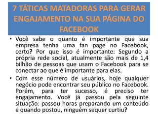 7 TÁTICAS MATADORAS PARA GERAR
ENGAJAMENTO NA SUA PÁGINA DO
FACEBOOK
• Você sabe o quanto é importante que sua
empresa tenha uma fan page no Facebook,
certo? Por que isso é importante: Segundo a
própria rede social, atualmente são mais de 1,4
bilhão de pessoas que usam o Facebook para se
conectar ao que é importante para elas.
• Com esse número de usuários, hoje qualquer
negócio pode encontrar seu público no Facebook.
Porém, para ter sucesso, é preciso ter
engajamento. Você já passou pela seguinte
situação: passou horas preparando um conteúdo
e quando postou, ninguém sequer curtiu?
 
