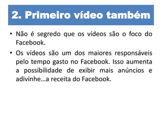 2. Primeiro vídeo também
• Não é segredo que os vídeos são o foco do
Facebook.
• Os vídeos são um dos maiores responsáveis
pelo tempo gasto no Facebook. Isso aumenta
a possibilidade de exibir mais anúncios e
adivinhe…a receita do Facebook.
 