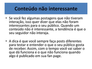 • Se você fez algumas postagens que não tiveram
interação, isso quer dizer que elas não foram
interessantes para o seu público. Quando um
conteúdo não é interessante, a tendência é que o
seu seguidor não interaja.
• A dica é que você sempre faça posts diferentes
para testar e entender o que o seu público gosta
de receber. Assim, com o tempo você vai saber o
que dá funciona e o que não funciona quando
algo é publicado em sua fan page.
Conteúdo não interessante
 