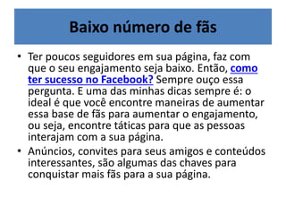 Baixo número de fãs
• Ter poucos seguidores em sua página, faz com
que o seu engajamento seja baixo. Então, como
ter sucesso no Facebook? Sempre ouço essa
pergunta. E uma das minhas dicas sempre é: o
ideal é que você encontre maneiras de aumentar
essa base de fãs para aumentar o engajamento,
ou seja, encontre táticas para que as pessoas
interajam com a sua página.
• Anúncios, convites para seus amigos e conteúdos
interessantes, são algumas das chaves para
conquistar mais fãs para a sua página.
 