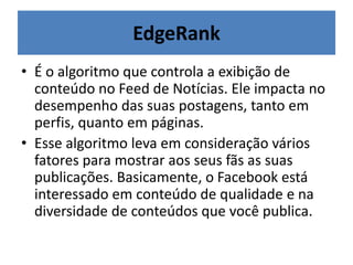 EdgeRank
• É o algoritmo que controla a exibição de
conteúdo no Feed de Notícias. Ele impacta no
desempenho das suas postagens, tanto em
perfis, quanto em páginas.
• Esse algoritmo leva em consideração vários
fatores para mostrar aos seus fãs as suas
publicações. Basicamente, o Facebook está
interessado em conteúdo de qualidade e na
diversidade de conteúdos que você publica.
 