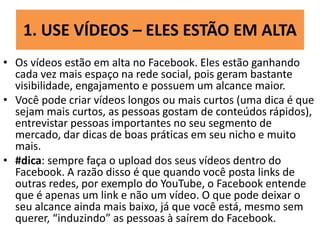 1. USE VÍDEOS – ELES ESTÃO EM ALTA
• Os vídeos estão em alta no Facebook. Eles estão ganhando
cada vez mais espaço na rede social, pois geram bastante
visibilidade, engajamento e possuem um alcance maior.
• Você pode criar vídeos longos ou mais curtos (uma dica é que
sejam mais curtos, as pessoas gostam de conteúdos rápidos),
entrevistar pessoas importantes no seu segmento de
mercado, dar dicas de boas práticas em seu nicho e muito
mais.
• #dica: sempre faça o upload dos seus vídeos dentro do
Facebook. A razão disso é que quando você posta links de
outras redes, por exemplo do YouTube, o Facebook entende
que é apenas um link e não um vídeo. O que pode deixar o
seu alcance ainda mais baixo, já que você está, mesmo sem
querer, “induzindo” as pessoas à saírem do Facebook.
 