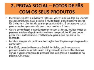 2. PROVA SOCIAL – FOTOS DE FÃS
COM OS SEUS PRODUTOS
• Incentive clientes a enviarem fotos ou vídeos em sua loja ou usando
os seus produtos. Essa prática é muito legal, pois incentiva outros
fãs à virarem clientes da sua empresa também. É uma prova social
para as outras pessoas de que o seu produto é bom.
• Outro ponto legal, é que juntamente com as fotos, muitas vezes as
pessoas enviam depoimentos sobre o seu produto. O que pode
gerar mais autoridade e credibilidade para a sua empresa no
mercado.
• Lembre sempre de pedir a autorização dos fãs para a postagem dos
conteúdos!
• Em 2015, quando fizemos o Social for Sales, pedimos para as
pessoas enviar suas fotos com o ingresso do evento. Recebemos
várias e várias imagens do pessoal com o ingresso e postamos na
página. Olha essa:
 