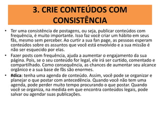 3. CRIE CONTEÚDOS COM
CONSISTÊNCIA
• Ter uma consistência de postagens, ou seja, publicar conteúdos com
frequência, é muito importante. Isso faz você criar um hábito em seus
fãs, mesmo sem perceber. Ao curtir a sua fan page, as pessoas esperam
conteúdos sobre os assuntos que você está envolvido e a sua missão é
não ser esquecido por elas.
• Fazer posts com frequência, ajuda a aumentar o engajamento da sua
página. Pois, se o seu conteúdo for legal, ele irá ser curtido, comentado e
compartilhado. Como consequência, as chances de aumentar seu alcance
orgânico e a sua base de fãs são enormes.
• #dica: tenha uma agenda de conteúdo. Assim, você pode se organizar e
planejar o que postar com antecedência. Quando você não tem uma
agenda, pode perder muito tempo procurando o que postar. Quando
você se organiza, na medida em que encontra conteúdos legais, pode
salvar ou agendar suas publicações.
 