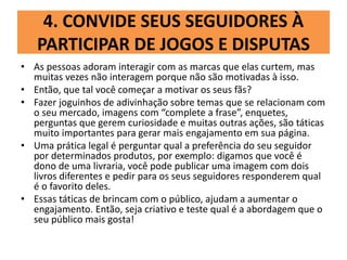 4. CONVIDE SEUS SEGUIDORES À
PARTICIPAR DE JOGOS E DISPUTAS
• As pessoas adoram interagir com as marcas que elas curtem, mas
muitas vezes não interagem porque não são motivadas à isso.
• Então, que tal você começar a motivar os seus fãs?
• Fazer joguinhos de adivinhação sobre temas que se relacionam com
o seu mercado, imagens com “complete a frase”, enquetes,
perguntas que gerem curiosidade e muitas outras ações, são táticas
muito importantes para gerar mais engajamento em sua página.
• Uma prática legal é perguntar qual a preferência do seu seguidor
por determinados produtos, por exemplo: digamos que você é
dono de uma livraria, você pode publicar uma imagem com dois
livros diferentes e pedir para os seus seguidores responderem qual
é o favorito deles.
• Essas táticas de brincam com o público, ajudam a aumentar o
engajamento. Então, seja criativo e teste qual é a abordagem que o
seu público mais gosta!
 