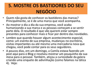 5. MOSTRE OS BASTIDORES DO SEU
NEGÓCIO
• Quem não gosta de conhecer os bastidores das marcas?
Principalmente, se é de uma marca que você acompanha.
• Ao mostrar o dia a dia da sua empresa, você acaba
humanizando a sua marca e as pessoas começam a se sentir
parte dela. O resultado é que vão querem estar sempre
presentes para conhecer mais e ficar por dentro das novidades.
• Lembre que quando houver algum acontecimento especial,
como: um evento de sua empresa, mudanças no escritório,
visitas importantes ou até mesmo uma mercadoria nova que
chegou, você pode contar para os seus seguidores.
• A poucos dias, em um domingo, a Camila estava fazendo um
post aqui para o Blog e resolveu mostrar um pouquinho da sua
mesa para o pessoal. Também, atiçou a curiosidade da galera
criando uma enquete de adivinhação (como falamos na tática
4). Veja:
 