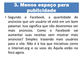 3. Menos espaço para
publicidade
• Segundo o Facebook, a quantidade de
anúncios que um usuário vê está em um bom
patamar. Isso significa que não deveremos ver
mais anúncios. Como o Facebook vai
aumentar suas receitas sem mostrar mais
anúncios? Simples: trazendo mais usuários
para o site. Não é à toa que iniciativas como
o Internet.org e os voos do Àquila estão no
foco agora.
 